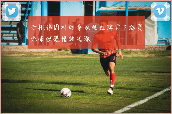 于根伟因补时争议被红牌罚下球员无奈愤懑情绪高涨