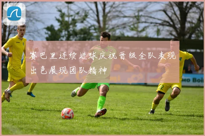 赛巴里连续进球庆祝晋级全队表现出色展现团队精神
