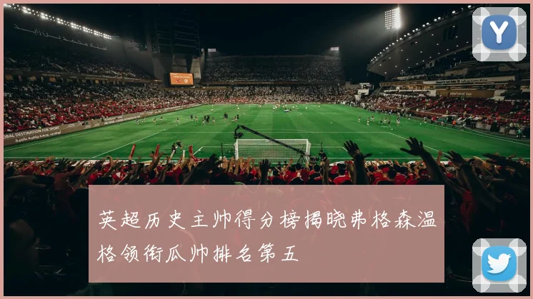 英超历史主帅得分榜揭晓弗格森温格领衔瓜帅排名第五