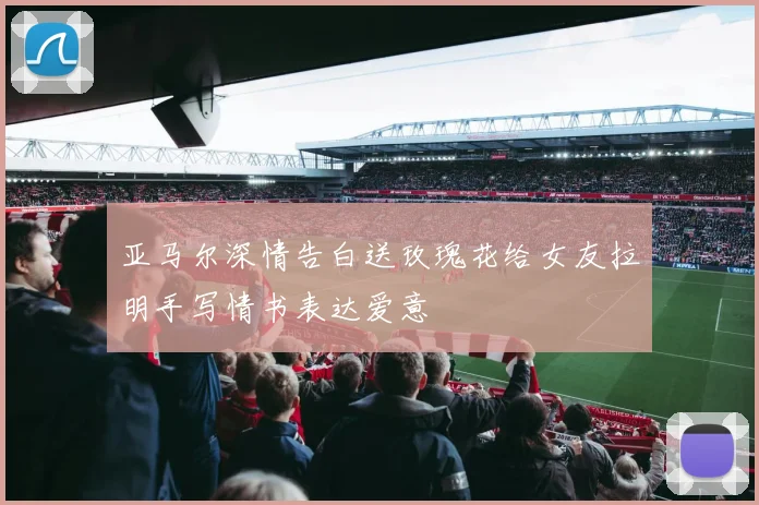 亚马尔深情告白送玫瑰花给女友拉明手写情书表达爱意