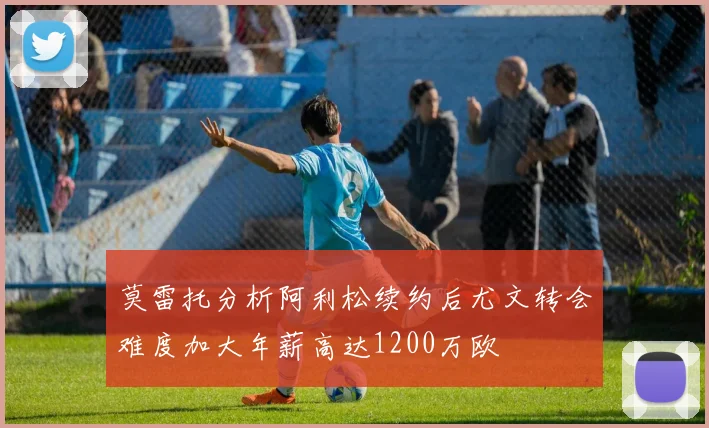 莫雷托分析阿利松续约后尤文转会难度加大年薪高达1200万欧