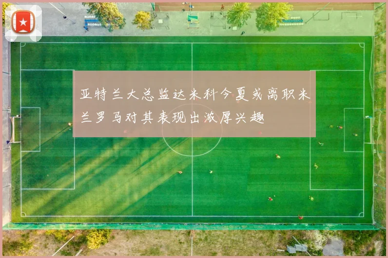亚特兰大总监达米科今夏或离职米兰罗马对其表现出浓厚兴趣