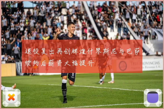 退役复出再创辉煌什琴斯尼与巴萨续约后薪资大幅提升