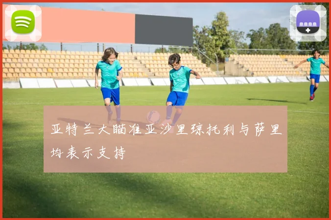 亚特兰大瞄准亚沙里琼托利与萨里均表示支持