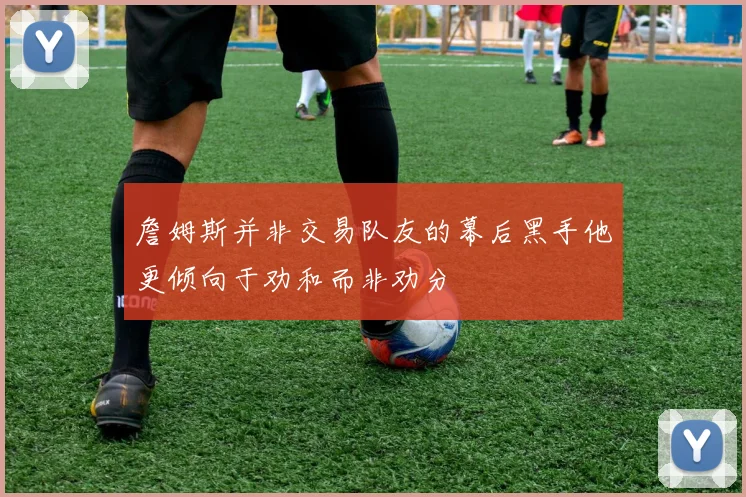詹姆斯并非交易队友的幕后黑手他更倾向于劝和而非劝分