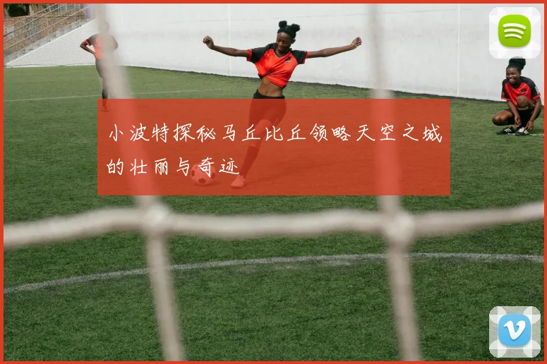 小波特探秘马丘比丘领略天空之城的壮丽与奇迹
