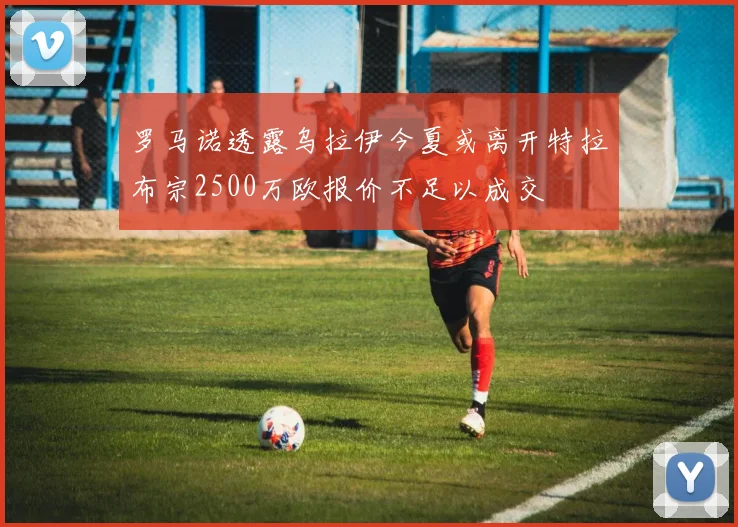 罗马诺透露乌拉伊今夏或离开特拉布宗2500万欧报价不足以成交