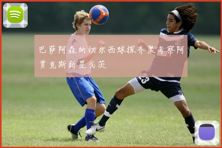巴萨阿森纳切尔西球探齐聚考察阿贾克斯新星戈茨