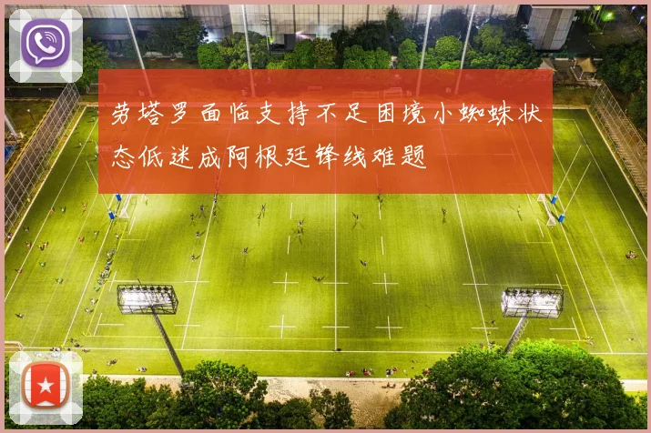 劳塔罗面临支持不足困境小蜘蛛状态低迷成阿根廷锋线难题