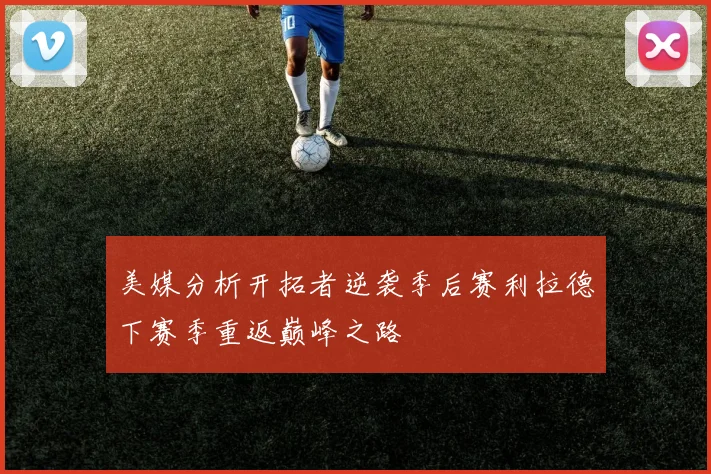 美媒分析开拓者逆袭季后赛利拉德下赛季重返巅峰之路