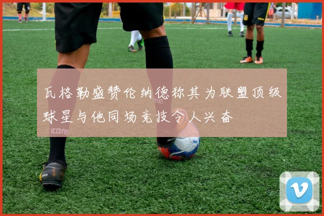 瓦格勒盛赞伦纳德称其为联盟顶级球星与他同场竞技令人兴奋