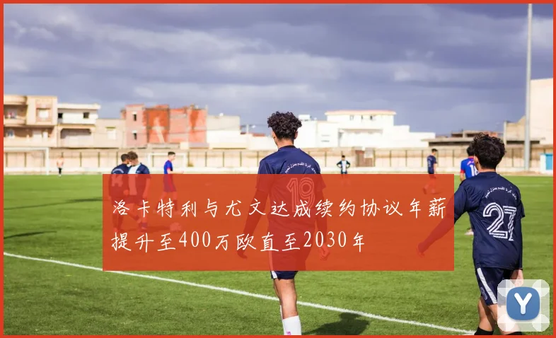 洛卡特利与尤文达成续约协议年薪提升至400万欧直至2030年