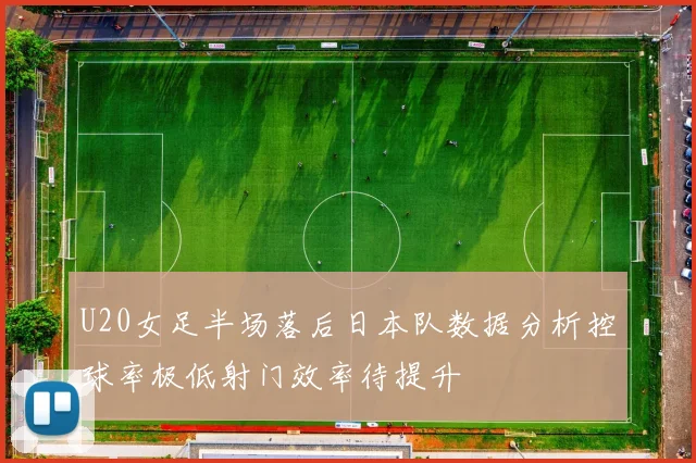 U20女足半场落后日本队数据分析控球率极低射门效率待提升