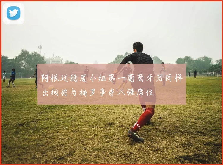 阿根廷稳居小组第一葡萄牙若同样出线将与梅罗争夺八强席位