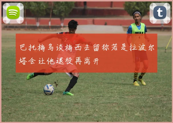 巴托梅乌谈梅西去留称若是拉波尔塔会让他退役再离开