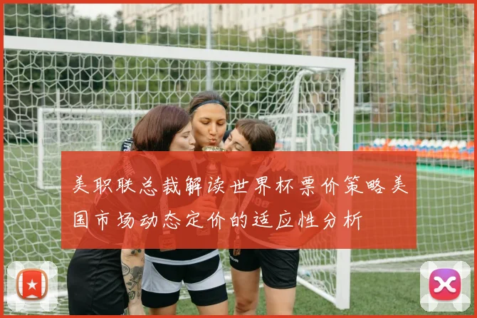 美职联总裁解读世界杯票价策略美国市场动态定价的适应性分析
