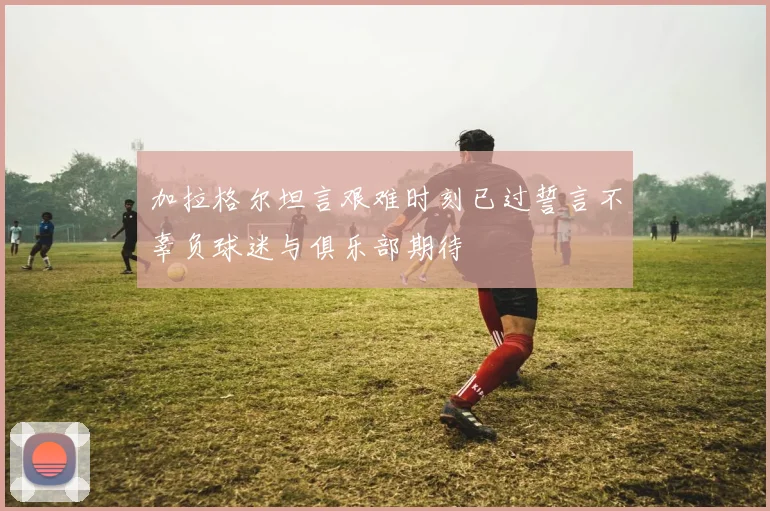 加拉格尔坦言艰难时刻已过誓言不辜负球迷与俱乐部期待
