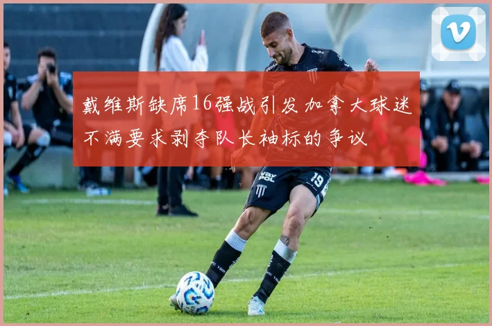 戴维斯缺席16强战引发加拿大球迷不满要求剥夺队长袖标的争议