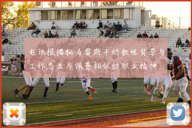电讯报揭秘马雷斯卡的教练背景与工作态度与佩普相似的职业精神