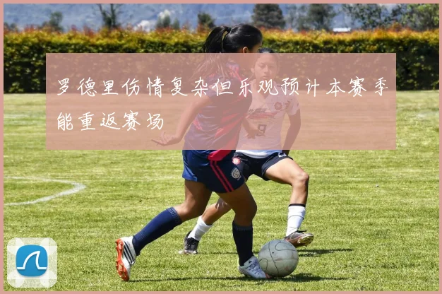罗德里伤情复杂但乐观预计本赛季能重返赛场