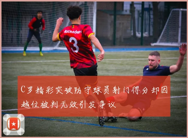 C罗精彩突破防守球员射门得分却因越位被判无效引发争议
