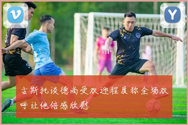 古斯托谈德尚受欢迎程度称全场欢呼让他倍感欣慰