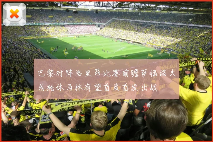 巴黎对阵洛里昂比赛前瞻萨福诺夫或轮休马林有望首度首发出战