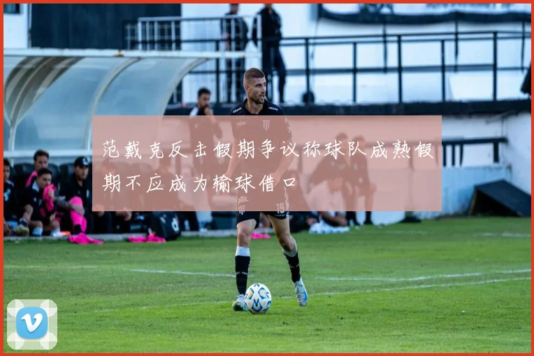 范戴克反击假期争议称球队成熟假期不应成为输球借口
