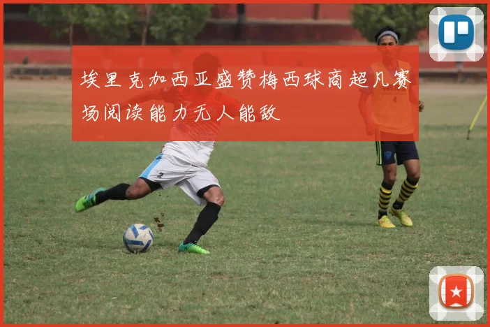 埃里克加西亚盛赞梅西球商超凡赛场阅读能力无人能敌