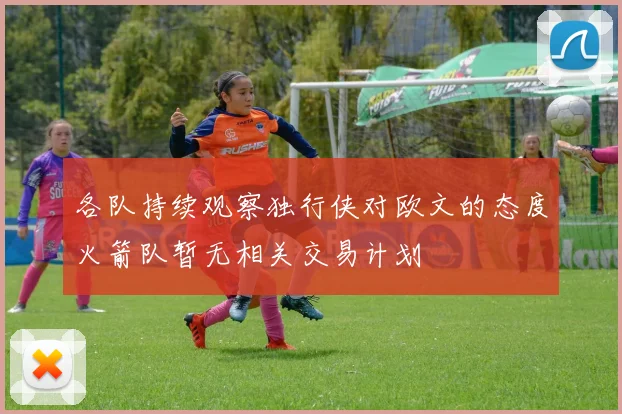 各队持续观察独行侠对欧文的态度火箭队暂无相关交易计划
